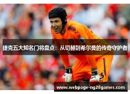 捷克五大知名门将盘点：从切赫到希尔曼的传奇守护者